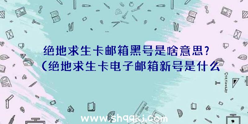 绝地求生卡邮箱黑号是啥意思？（绝地求生卡电子邮箱新号是什么意思）